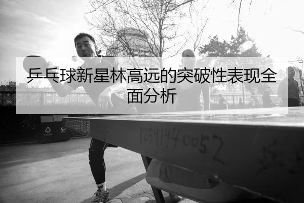 乒乓球新星林高远的突破性表现全面分析